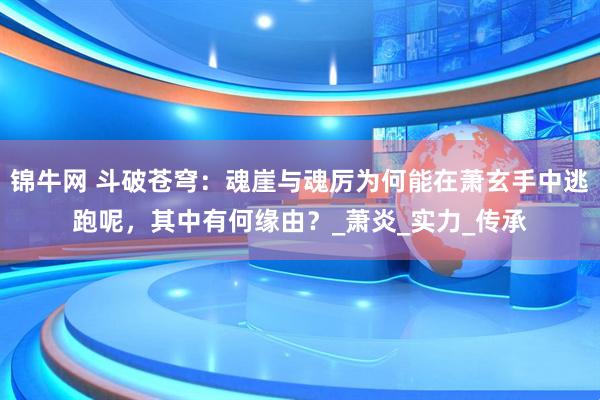 锦牛网 斗破苍穹：魂崖与魂厉为何能在萧玄手中逃跑呢，其中有何缘由？_萧炎_实力_传承