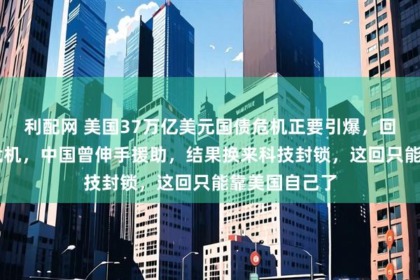 利配网 美国37万亿美元国债危机正要引爆，回想08年金融危机，中国曾伸手援助，结果换来科技封锁，这回只能靠美国自己了