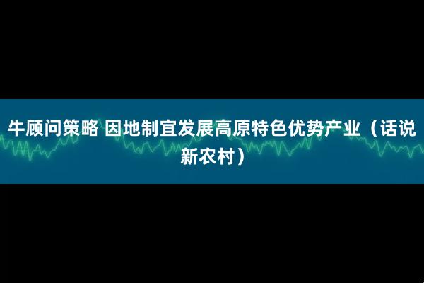 牛顾问策略 因地制宜发展高原特色优势产业（话说新农村）