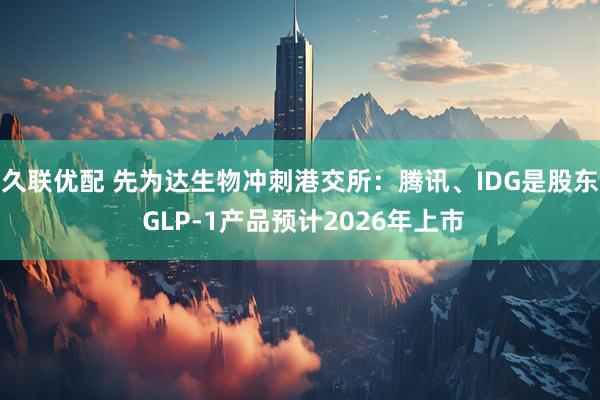 久联优配 先为达生物冲刺港交所：腾讯、IDG是股东 GLP-1产品预计2026年上市