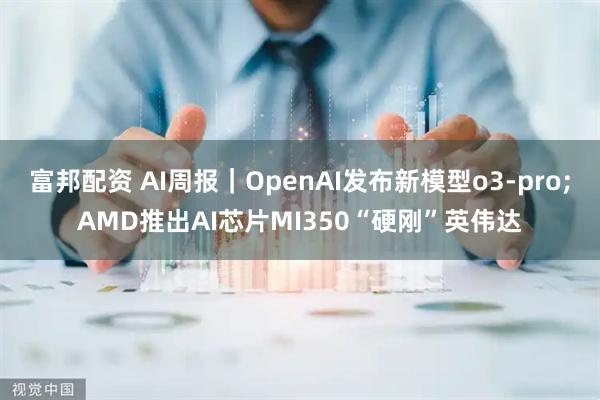 富邦配资 AI周报｜OpenAI发布新模型o3-pro;AMD推出AI芯片MI350“硬刚”英伟达