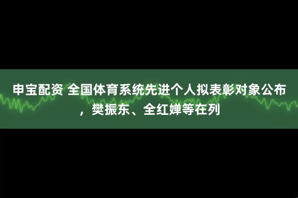 申宝配资 全国体育系统先进个人拟表彰对象公布，樊振东、全红婵等在列