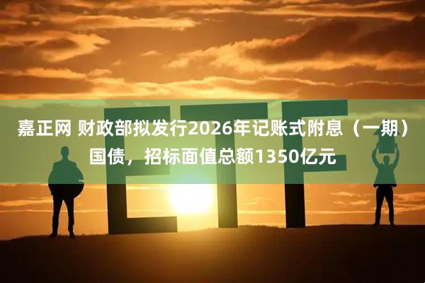 嘉正网 财政部拟发行2026年记账式附息（一期）国债，招标面值总额1350亿元
