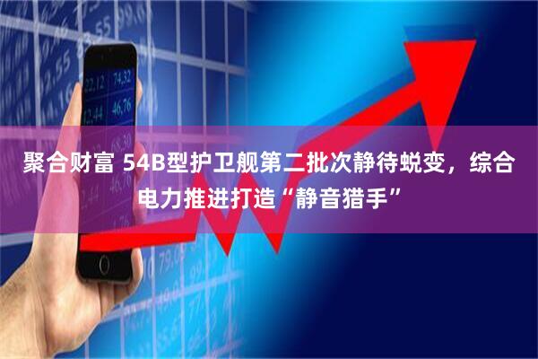 聚合财富 54B型护卫舰第二批次静待蜕变，综合电力推进打造“静音猎手”