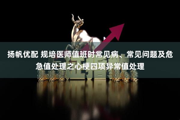扬帆优配 规培医师值班时常见病、常见问题及危急值处理之心梗四项异常值处理